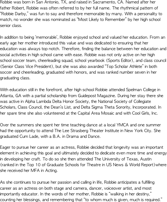 Robbie was born in San Antonio, TX, and raised in Sacramento, CA. Named after her father Robert, Robbie was often referred to by her full name. The rhythmical pattern of “Robbie Darby,” was fun to say and therefore memorable by many. With a personality to match, no wonder she was nominated as “Most Likely to Remember” by her high school senior class. In addition to being ‘memorable’, Robbie enjoyed school and valued her education. From an early age her mother introduced this value and was dedicated to ensuring that her education was always top notch. Therefore, finding the balance between her education and social activities in high school came with ease. Robbie was not only active on her high school soccer team, cheerleading squad, school yearbook (Sports Editor), and class council (Senior Class Vice President), but she was also awarded “Top Scholar Athlete” in both soccer and cheerleading, graduated with honors, and was ranked number seven in her graduating class.  With education still in the forefront, after high school Robbie attended Spelman College in Atlanta, GA with a partial scholarship from Guidepost Magazine. During her stay there she was active in Alpha Lambda Delta Honor Society, the National Society of Collegiate Scholars, Class Council, the Dean’s List, and Delta Sigma Theta Sorority, Incorporated. In her spare time she also volunteered at the Capital Area Mosaic and with Cool Girls, Inc.  Over the summers she spent her time teaching dance at a local YMCA and one summer had the opportunity to attend The Lee Strasberg Theater Institute in New York City. She graduated Cum Lade, with a B.A. in Drama and Dance.  
Eager to pursue her career as an actress, Robbie decided that longevity was an important element in achieving this goal and ultimately decided to dedicate even more time and energy in developing her craft. To do so she then attended The University of Texas, Austin (ranked in the Top 10 of Graduate Schools for Theatre in US News & World Report)where she received her MFA in Acting. As she continues to pursue her passion and calling in life, Robbie anticipates a fulfilling career as an actress on both stage and camera, dancer, voiceover artist, and most importantly educator. In the words of her mother, Robbie is “walking in her destiny,” counting her blessings, and remembering that “to whom much is given, much is required.”  