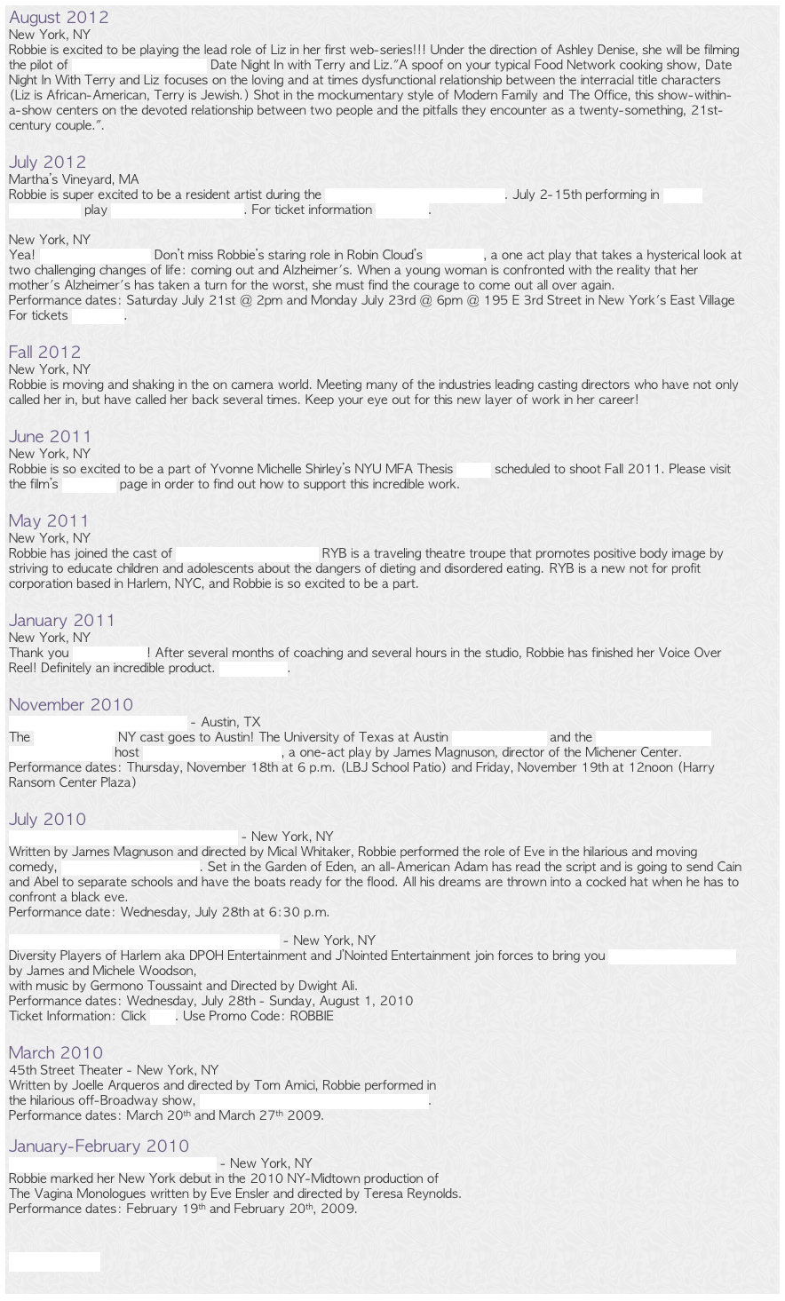 August 2012New York, NY
Robbie is excited to be playing the lead role of Liz in her first web-series!!! Under the direction of Ashley Denise, she will be filming the pilot of Nuanse Entertainment’s Date Night In with Terry and Liz."A spoof on your typical Food Network cooking show, Date Night In With Terry and Liz focuses on the loving and at times dysfunctional relationship between the interracial title characters (Liz is African-American, Terry is Jewish.) Shot in the mockumentary style of Modern Family and The Office, this show-within-a-show centers on the devoted relationship between two people and the pitfalls they encounter as a twenty-something, 21st-century couple.".

July 2012Martha’s Vineyard, MA
Robbie is super excited to be a resident artist during the New Artist. New Plays. Festival. July 2-15th performing in Bekah Brunstetter’s play A Long And Happy Life. For ticket information click here.

New York, NY
Yea! Fresh Fruit Festival! Don’t miss Robbie’s staring role in Robin Cloud’s Out Again, a one act play that takes a hysterical look at two challenging changes of life: coming out and Alzheimer's. When a young woman is confronted with the reality that her mother's Alzheimer's has taken a turn for the worst, she must find the courage to come out all over again. 
Performance dates: Saturday July 21st @ 2pm and Monday July 23rd @ 6pm @ 195 E 3rd Street in New York's East Village
For tickets click here. 

Fall 2012
New York, NY
Robbie is moving and shaking in the on camera world. Meeting many of the industries leading casting directors who have not only called her in, but have called her back several times. Keep your eye out for this new layer of work in her career!

June 2011
New York, NY
Robbie is so excited to be a part of Yvonne Michelle Shirley’s NYU MFA Thesis Poses scheduled to shoot Fall 2011. Please visit the film’s Indiegogo page in order to find out how to support this incredible work. 

May 2011
New York, NY
Robbie has joined the cast of Realize Your Beauty, Inc. RYB is a traveling theatre troupe that promotes positive body image by striving to educate children and adolescents about the dangers of dieting and disordered eating. RYB is a new not for profit corporation based in Harlem, NYC, and Robbie is so excited to be a part.

January 2011
New York, NY
Thank you Sound Flexer! After several months of coaching and several hours in the studio, Robbie has finished her Voice Over Reel! Definitely an incredible product. Check it out.

November 2010
The University of Texas, Austin - Austin, TX
The Lincoln Center NY cast goes to Austin! The University of Texas at Austin Graduate School and the James A. Michener Center for Writers host No Snakes in This Grass, a one-act play by James Magnuson, director of the Michener Center. Performance dates: Thursday, November 18th at 6 p.m. (LBJ School Patio) and Friday, November 19th at 12noon (Harry Ransom Center Plaza)

July 2010
Lincoln Center @ Barclays Capital Grove - New York, NY
Written by James Magnuson and directed by Mical Whitaker, Robbie performed the role of Eve in the hilarious and moving comedy, No Snakes in This Grass. Set in the Garden of Eden, an all-American Adam has read the script and is going to send Cain and Abel to separate schools and have the boats ready for the flood. All his dreams are thrown into a cocked hat when he has to confront a black eve. Performance date: Wednesday, July 28th at 6:30 p.m.

Roy Arias Theaters @ Time Square Arts Center - New York, NY
Diversity Players of Harlem aka DPOH Entertainment and J’Nointed Entertainment join forces to bring you Love’s Gonna Get Ya! by James and Michele Woodson,  with music by Germono Toussaint and Directed by Dwight Ali.
Performance dates: Wednesday, July 28th - Sunday, August 1, 2010
Ticket Information: Click here. Use Promo Code: ROBBIE

March 2010
45th Street Theater - New York, NY
Written by Joelle Arqueros and directed by Tom Amici, Robbie performed in  the hilarious off-Broadway show, Sex, Relationships, and Sometimes Love.  Performance dates: March 20th and March 27th 2009.

January-February 2010
The Abingdon Theatre Arts Complex - New York, NY
Robbie marked her New York debut in the 2010 NY-Midtown production of  The Vagina Monologues written by Eve Ensler and directed by Teresa Reynolds.  Performance dates: February 19th and February 20th, 2009.


Older News
