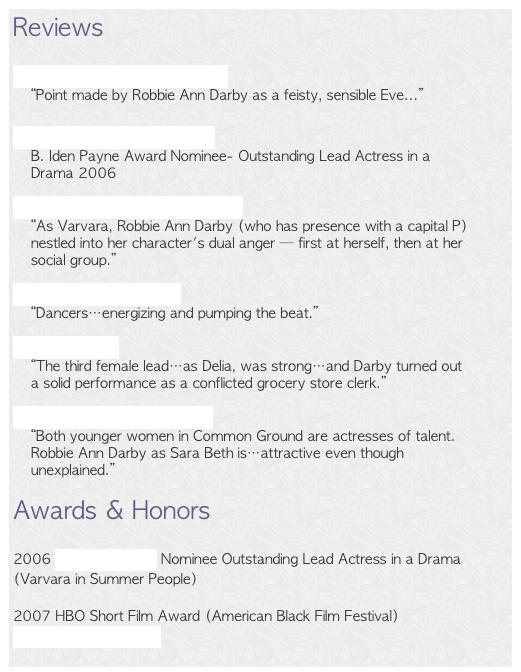 Reviews

Dumbo Books of Brooklyn
“Point made by Robbie Ann Darby as a feisty, sensible Eve...”

Austin Circle of Theaters
B. Iden Payne Award Nominee- Outstanding Lead Actress in a Drama 2006

Austin American Statesman
“As Varvara, Robbie Ann Darby (who has presence with a capital P) nestled into her character's dual anger — first at herself, then at her social group.” 

The Austin Chronicle
“Dancers…energizing and pumping the beat.” 

The Austinist
“The third female lead…as Delia, was strong…and Darby turned out a solid performance as a conflicted grocery store clerk.” 

Austin Live Theatre Blog
“Both younger women in Common Ground are actresses of talent. Robbie Ann Darby as Sara Beth is…attractive even though unexplained.”

Awards & Honors2006 B. Iden Payne Nominee Outstanding Lead Actress in a Drama (Varvara in Summer People)2007 HBO Short Film Award (American Black Film Festival) 
The Second Coming
